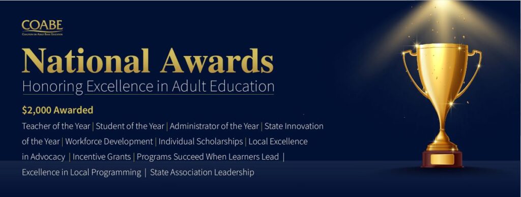 COABE logo National Awards Honoring Excellence in Adult Education $2000 awarded Teacher of the year, student of the year, administrator of the year, state innovation of the year, workforce development, individual scholarships, local excellence in advocacy, incentive grants, programs succeed when learners lead, excellence in local programming, state association leadership