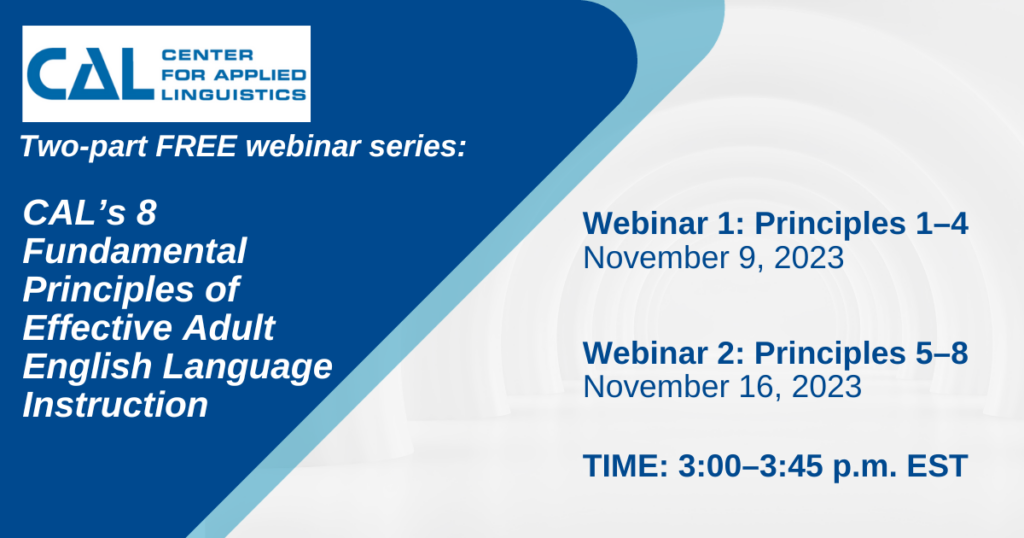 CAL: Center for Applied Linguistics Two-part free webinar series CAL's 8 Fundamental Principles of Effective Adult English Language Instruction Webinar 1: Principles 1-4 November 9, 2023 Webinar 2: Principles 5-8 November 16, 2023 Time: 3-3:45 pm EST