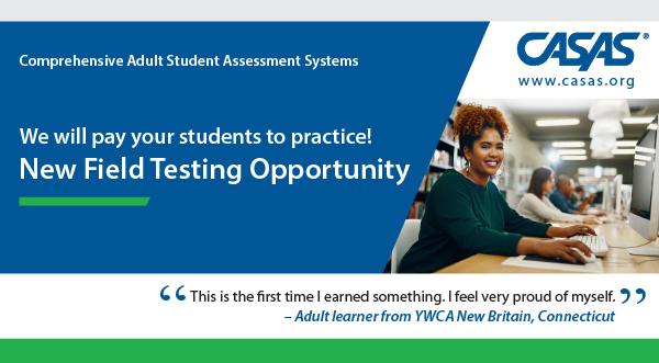 Banner for new field testing opportunity from CASAS (Comprehensive Adult Student Assessment series). The field testing will focus on the new Reading GOALS 2 assessment series. We will pay your students to practice! New field testing opportunity. "This is the first time I earned something. I feel very proud of myself." Quote from an adult learner from YWCA New Britain, Connecticut.